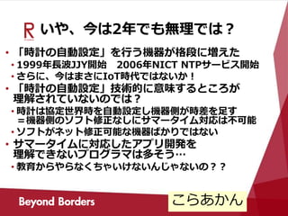 いや、今は2年でも無理では？
• 「時計の自動設定」を行う機器が格段に増えた
• 1999年長波JJY開始 2006年NICT NTPサービス開始
• さらに、今はまさにIoT時代ではないか！
• 「時計の自動設定」技術的に意味するところが
理解されていないのでは？
• 時計は協定世界時を自動設定し機器側が時差を足す
＝機器側のソフト修正なしにサマータイム対応は不可能
• ソフトがネット修正可能な機器ばかりではない
• サマータイムに対応したアプリ開発を
理解できないプログラマは多そう…
• 教育からやらなくちゃいけないんじゃないの？？
こらあかん
 