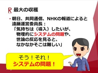 最大の収穫
• 朝日、共同通信、NHKの報道によると
遠藤運営委員長：
「気持ちは（導入）したいが、
物理的にシステムの問題や、
世論の反応を見ると、
なかなかそこは難しい」
そう！それ！
システムの問題！
 