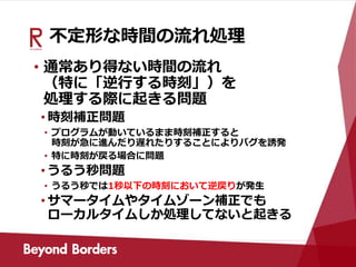 不定形な時間の流れ処理
• 通常あり得ない時間の流れ
（特に「逆行する時刻」）を
処理する際に起きる問題
• 時刻補正問題
• プログラムが動いているまま時刻補正すると
時刻が急に進んだり遅れたりすることによりバグを誘発
• 特に時刻が戻る場合に問題
• うるう秒問題
• うるう秒では1秒以下の時刻において逆戻りが発生
• サマータイムやタイムゾーン補正でも
ローカルタイムしか処理してないと起きる
 