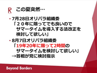 この夏突然…
• 7月28日オリパラ組織委
「２０年に限ってでも良いので
サマータイムを導入する法改正を
検討して欲しい」
• 8月7日オリパラ組織委
「19年20年に限って2時間の
サマータイムを検討して欲しい」
→首相が党に検討指示
 