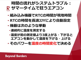 時間の流れがシステムトラブル：
サマータイムで狂うエアコン
• 組み込み機器でRTCの時間が現地時間
• RTCの時間を長波JJYにより自動設定
• 機器は次のような挙動
•連続的に温度を測定する
•温度が前の測定値より3度上がる・下がると
エアコンを動かして温度を下げる・上げる
• そのパワーを温度の時間変化で決める
 