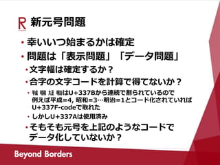 新元号問題
• 幸いいつ始まるかは確定
• 問題は「表示問題」「データ問題」
•文字幅は確定するか？
•合字の文字コードを計算で得てないか？
• ㍻ ㍼ ㍽ ㍾はU+337Bから連続で割られているので
例えば平成=4, 昭和=3…明治=1とコード化されていれば
U+337F-codeで取れた
• しかしU+337Aは使用済み
•そもそも元号を上記のようなコードで
データ化していないか？
 