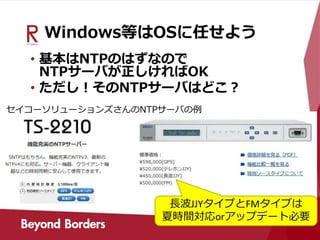 Windows等はOSに任せよう
• 基本はNTPのはずなので
NTPサーバが正しければOK
• ただし！そのNTPサーバはどこ？
長波JJYタイプとFMタイプは
夏時間対応orアップデート必要
セイコーソリューションズさんのNTPサーバの例
 