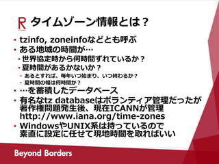 タイムゾーン情報とは？
• tzinfo, zoneinfoなどとも呼ぶ
• ある地域の時間が…
• 世界協定時から何時間ずれているか？
• 夏時間があるかないか？
• あるとすれば、毎年いつ始まり、いつ終わるか？
• 夏時間の幅は何時間か？
• …を蓄積したデータベース
• 有名なtz databaseはボランティア管理だったが
著作権問題発生後、現在ICANNが管理
http://www.iana.org/time-zones
• WindowsやUNIX系は持っているので
素直に設定に任せて現地時間を取ればいい
 