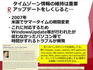 タイムゾーン情報の維持は重要
アップデートをしくじると…
• 2007年
米国でサマータイムの期間変更
• これに対応するため
WindowsUpdate等が行われたが
従わなかったパソコン等で
時間がずれるトラブルが頻発
http://www.edgeblog.net/2007/daylight-saving-time-the-year-2007-problem/
多くのベンダがパッチを提供してる。
他にfirewalls, routers, switches, NTP appliances,
time clocks, PBX systems, IVR/ACD systems, cell
phones, PDAs, photo copiers, fax machinesほか
の、ネットからの時刻を必要とする/理解す
る機器への対応を忘れるな。
 