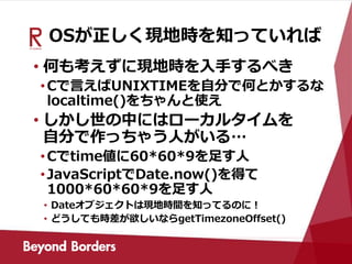 OSが正しく現地時を知っていれば
• 何も考えずに現地時を入手するべき
•Cで言えばUNIXTIMEを自分で何とかするな
localtime()をちゃんと使え
• しかし世の中にはローカルタイムを
自分で作っちゃう人がいる…
•Cでtime値に60*60*9を足す人
•JavaScriptでDate.now()を得て
1000*60*60*9を足す人
• Dateオブジェクトは現地時間を知ってるのに！
• どうしても時差が欲しいならgetTimezoneOffset()
 