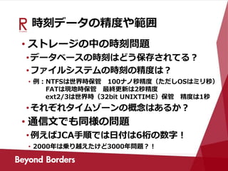 時刻データの精度や範囲
• ストレージの中の時刻問題
•データベースの時刻はどう保存されてる？
•ファイルシステムの時刻の精度は？
• 例：NTFSは世界時保管 100ナノ秒精度（ただしOSはミリ秒）
FATは現地時保管 最終更新は2秒精度
ext2/3は世界時（32bit UNIXTIME）保管 精度は1秒
•それぞれタイムゾーンの概念はあるか？
• 通信文でも同様の問題
•例えばJCA手順では日付は6桁の数字！
• 2000年は乗り越えたけど3000年問題？！
 