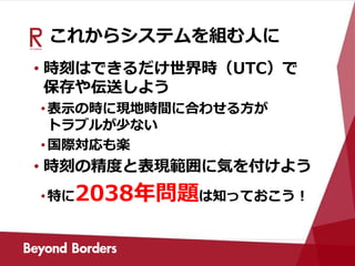 これからシステムを組む人に
• 時刻はできるだけ世界時（UTC）で
保存や伝送しよう
•表示の時に現地時間に合わせる方が
トラブルが少ない
•国際対応も楽
• 時刻の精度と表現範囲に気を付けよう
•特に2038年問題は知っておこう！
 
