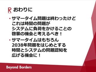 おわりに
• サマータイム問題は終わったけど
これは時間の問題が
システムに負荷をかけることの
啓蒙の機会と考えるべき！
• サマータイムはもちろん
2038年問題をはじめとする
時間とシステムの問題認知を
広げる機会に！
 