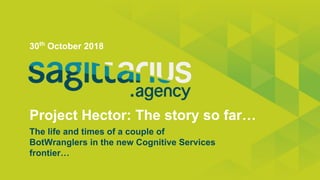 Project Hector: The story so far…
30th
October 2018
The life and times of a couple of
BotWranglers in the new Cognitive Services
frontier…
 