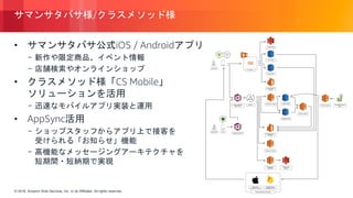 © 2018, Amazon Web Services, Inc. or its Affiliates. All rights reserved.© 2018, Amazon Web Services, Inc. or its Affiliates. All rights reserved.
サマンサタバサ様/クラスメソッド様
• サマンサタバサ公式iOS / Androidアプリ
- 新作や限定商品、イベント情報
- 店舗検索やオンラインショップ
• クラスメソッド様「CS Mobile」
ソリューションを活用
- 迅速なモバイルアプリ実装と運用
• AppSync活用
- ショップスタッフからアプリ上で接客を
受けられる「お知らせ」機能
- 高機能なメッセージングアーキテクチャを
短期間・短納期で実現
https://classmethod.jp/cases/samanthathavasa/
 
