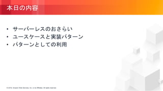 © 2018, Amazon Web Services, Inc. or its Affiliates. All rights reserved.© 2018, Amazon Web Services, Inc. or its Affiliates. All rights reserved.
本日の内容
• サーバーレスのおさらい
• ユースケースと実装パターン
• パターンとしての利用
 