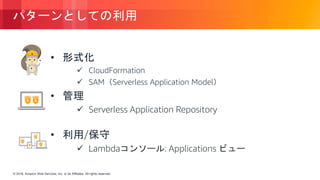 © 2018, Amazon Web Services, Inc. or its Affiliates. All rights reserved.© 2018, Amazon Web Services, Inc. or its Affiliates. All rights reserved.
パターンとしての利用
• 形式化
 CloudFormation
 SAM（Serverless Application Model）
• 管理
 Serverless Application Repository
• 利用/保守
 Lambdaコンソール: Applications ビュー
 