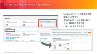 © 2018, Amazon Web Services, Inc. or its Affiliates. All rights reserved.© 2018, Amazon Web Services, Inc. or its Affiliates. All rights reserved.
Serverless Application Repository
• Lambdaコンソールの関数の作成
画面からアクセス
• 典型的なパターンが登録されて
おり、検索して利用可能
• パターンとしてデプロイ
 