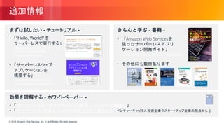 © 2018, Amazon Web Services, Inc. or its Affiliates. All rights reserved.© 2018, Amazon Web Services, Inc. or its Affiliates. All rights reserved.
追加情報
まずは試したい - チュートリアル -
• 「"Hello, World!" を
サーバーレスで実行する」
https://aws.amazon.com/jp/
getting-started/tutorials/
run-serverless-code/
• 「サーバーレスウェブ
アプリケーションを
構築する」
https://aws.amazon.com/jp/
serverless/build-a-web-app/
きちんと学ぶ - 書籍 -
• 「Amazon Web Servicesを
使ったサーバーレスアプリ
ケーション開発ガイド」
https://www.amazon.co.jp/dp/4839964564/
• その他にも数冊あります
効果を理解する - ホワイトペーパー -
• 「サーバーレスアーキテクチャによる企業エコノミクスの最適化」
• 「サーバーレス: 企業エコノミクスの在り方を一変させる – ベンチャーキャピタル投資企業やスタートアップ企業の視点から 」
 