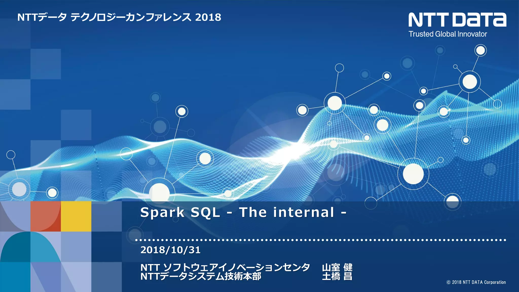 NTTデータ テクノロジーカンファレンス 2018
© 2018 NTT DATA Corporation
Spark SQL - The internal -
2018/10/31
NTT ソフトウェアイノベーションセンタ 山室 健
NTTデータシステム技術本部 土橋 昌
 