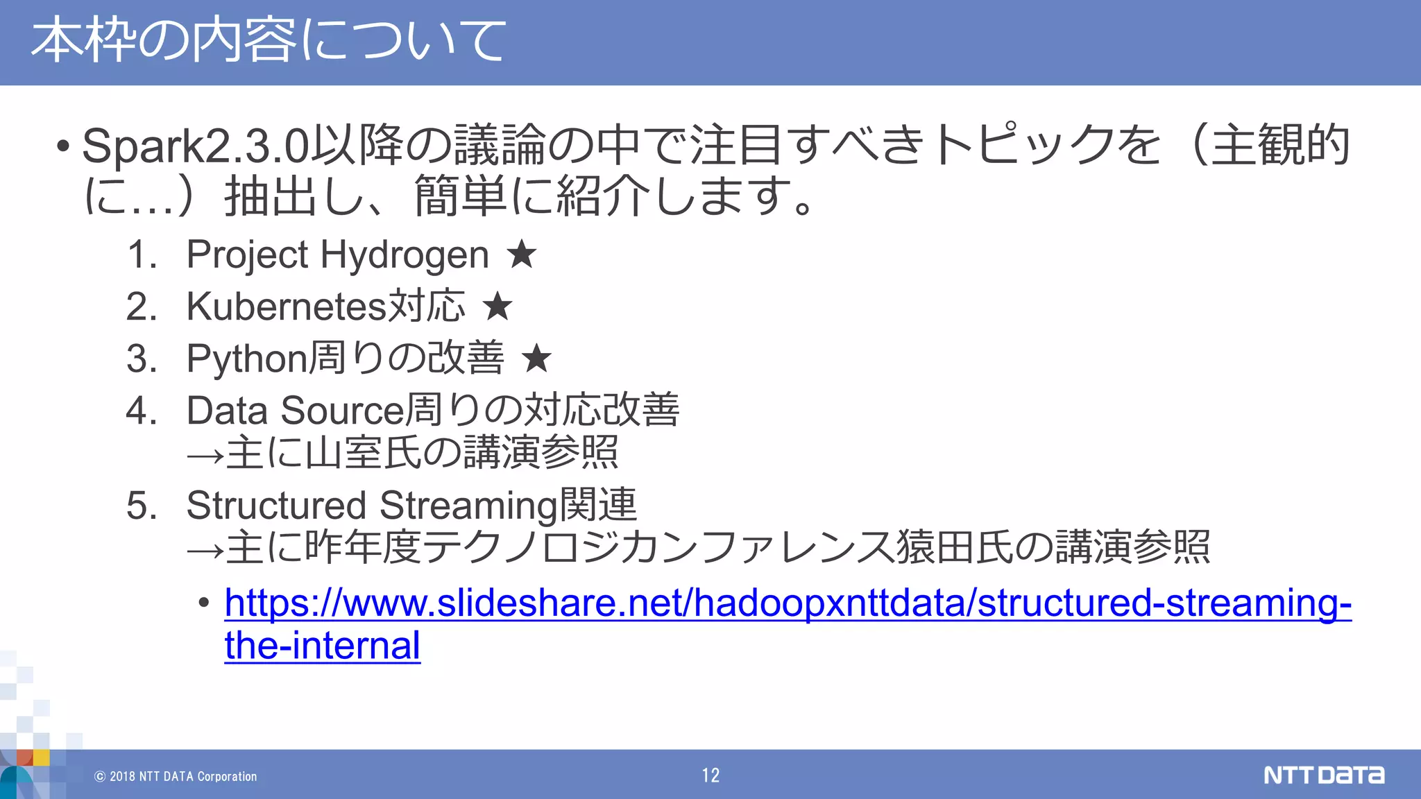 © 2018 NTT DATA Corporation 12
本枠の内容について
• Spark2.3.0以降の議論の中で注目すべきトピックを（主観的
に…）抽出し、簡単に紹介します。
1. Project Hydrogen ★
2. Kubernetes対応 ★
3. Python周りの改善 ★
4. Data Source周りの対応改善
→主に山室氏の講演参照
5. Structured Streaming関連
→主に昨年度テクノロジカンファレンス猿田氏の講演参照
• https://www.slideshare.net/hadoopxnttdata/structured-streaming-
the-internal
 