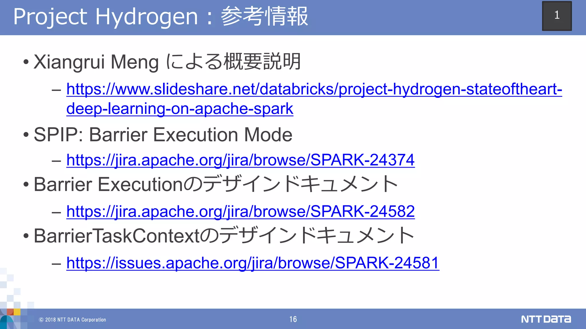 © 2018 NTT DATA Corporation 16
Project Hydrogen：参考情報
• Xiangrui Meng による概要説明
– https://www.slideshare.net/databricks/project-hydrogen-stateoftheart-
deep-learning-on-apache-spark
• SPIP: Barrier Execution Mode
– https://jira.apache.org/jira/browse/SPARK-24374
• Barrier Executionのデザインドキュメント
– https://jira.apache.org/jira/browse/SPARK-24582
• BarrierTaskContextのデザインドキュメント
– https://issues.apache.org/jira/browse/SPARK-24581
1
 