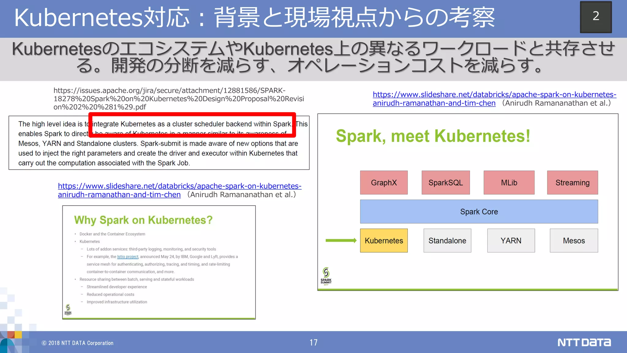© 2018 NTT DATA Corporation 17
Kubernetes対応：背景と現場視点からの考察
KubernetesのエコシステムやKubernetes上の異なるワークロードと共存させ
る。開発の分断を減らす、オペレーションコストを減らす。
https://issues.apache.org/jira/secure/attachment/12881586/SPARK-
18278%20Spark%20on%20Kubernetes%20Design%20Proposal%20Revisi
on%202%20%281%29.pdf
https://www.slideshare.net/databricks/apache-spark-on-kubernetes-
anirudh-ramanathan-and-tim-chen （Anirudh Ramananathan et al.）
https://www.slideshare.net/databricks/apache-spark-on-kubernetes-
anirudh-ramanathan-and-tim-chen （Anirudh Ramananathan et al.）
2
 