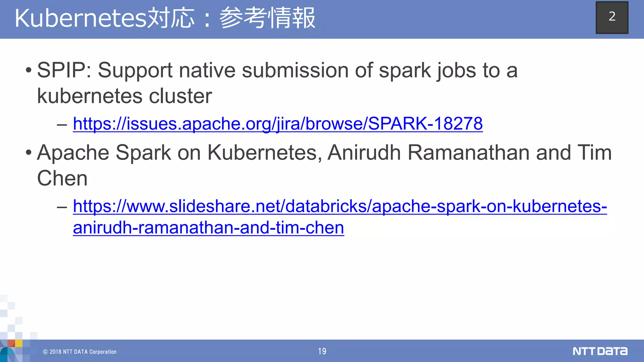 © 2018 NTT DATA Corporation 19
Kubernetes対応：参考情報
• SPIP: Support native submission of spark jobs to a
kubernetes cluster
– https://issues.apache.org/jira/browse/SPARK-18278
• Apache Spark on Kubernetes, Anirudh Ramanathan and Tim
Chen
– https://www.slideshare.net/databricks/apache-spark-on-kubernetes-
anirudh-ramanathan-and-tim-chen
2
 