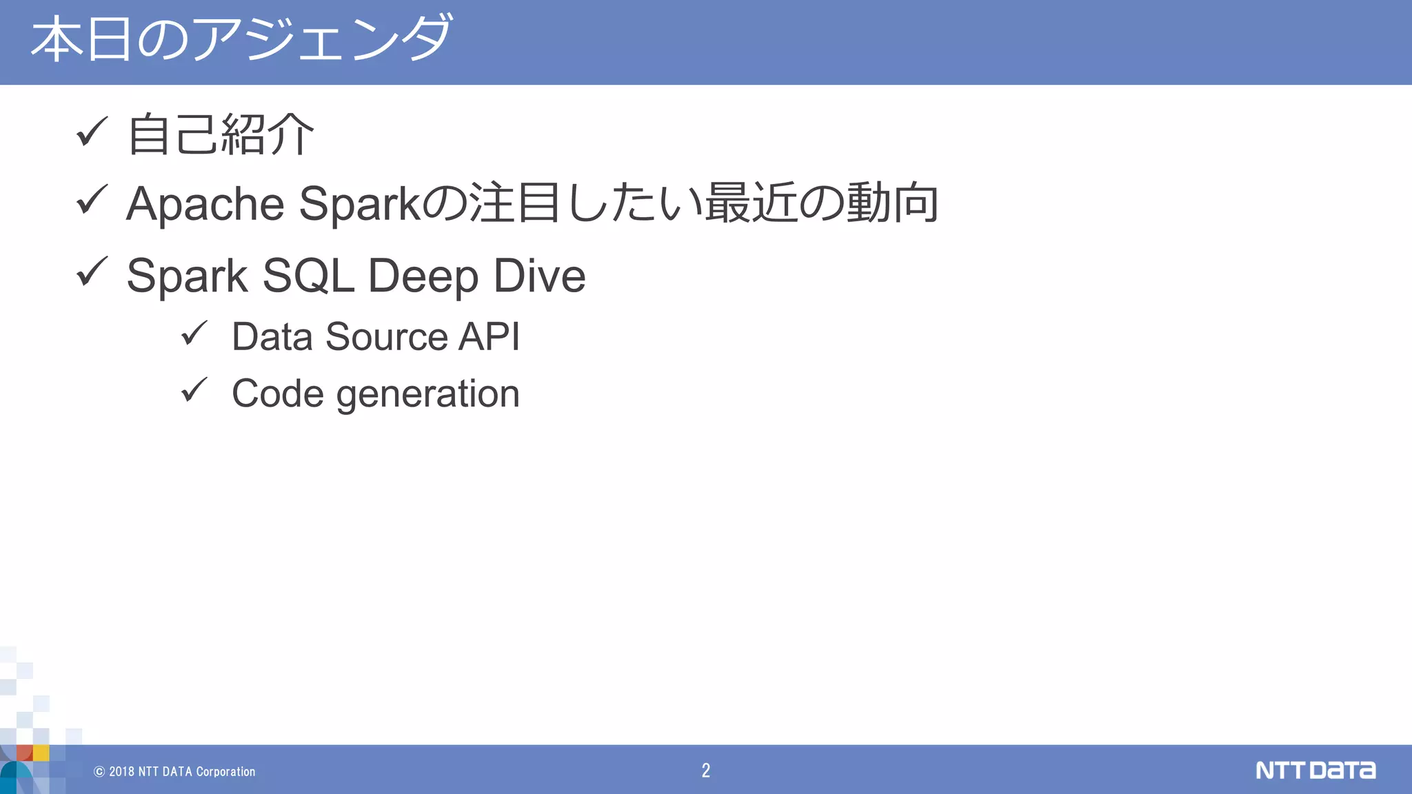© 2018 NTT DATA Corporation 2
本日のアジェンダ
 自己紹介
 Apache Sparkの注目したい最近の動向
 Spark SQL Deep Dive
 Data Source API
 Code generation
 