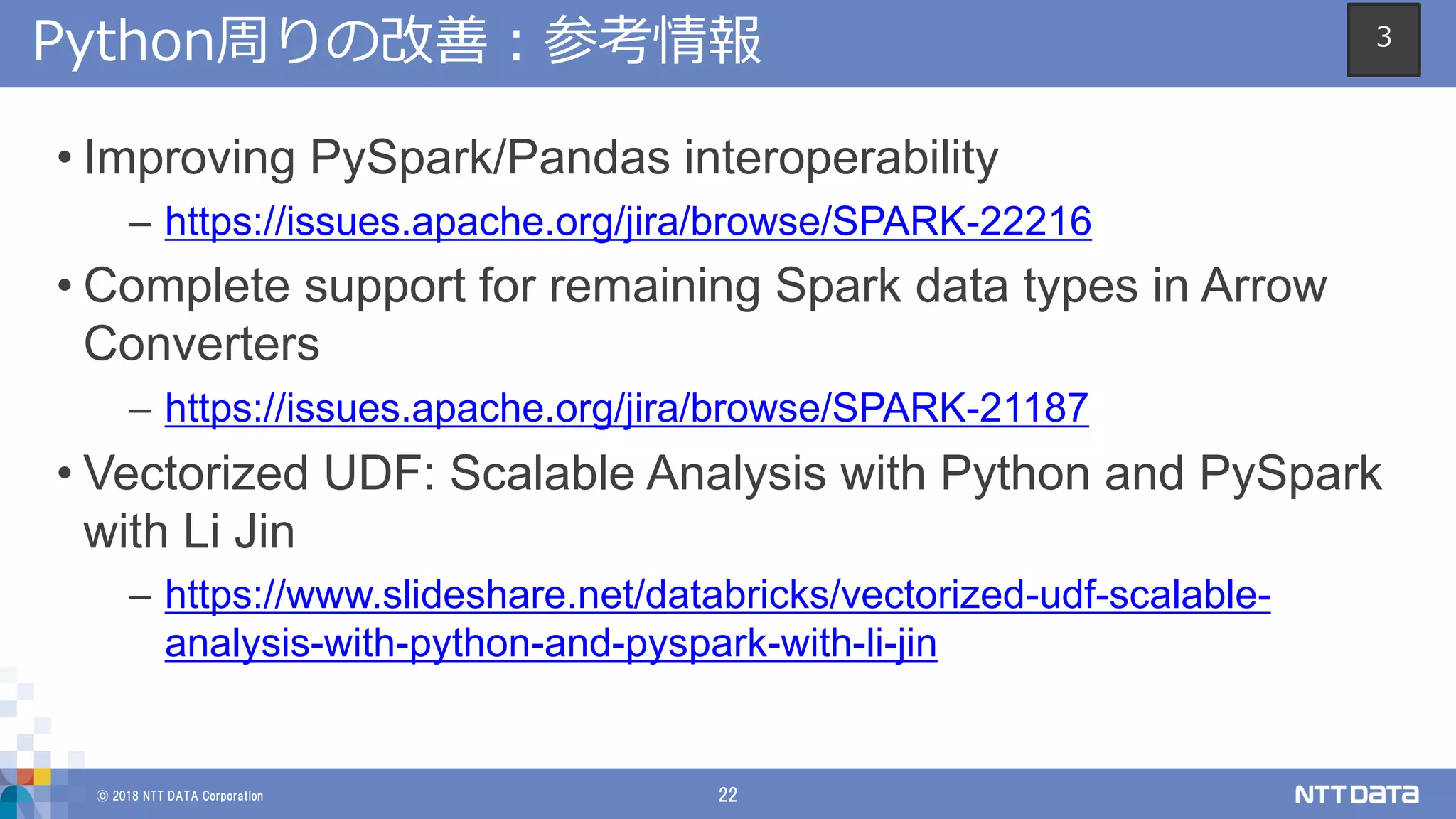 © 2018 NTT DATA Corporation 22
Python周りの改善：参考情報
• Improving PySpark/Pandas interoperability
– https://issues.apache.org/jira/browse/SPARK-22216
• Complete support for remaining Spark data types in Arrow
Converters
– https://issues.apache.org/jira/browse/SPARK-21187
• Vectorized UDF: Scalable Analysis with Python and PySpark
with Li Jin
– https://www.slideshare.net/databricks/vectorized-udf-scalable-
analysis-with-python-and-pyspark-with-li-jin
3
 