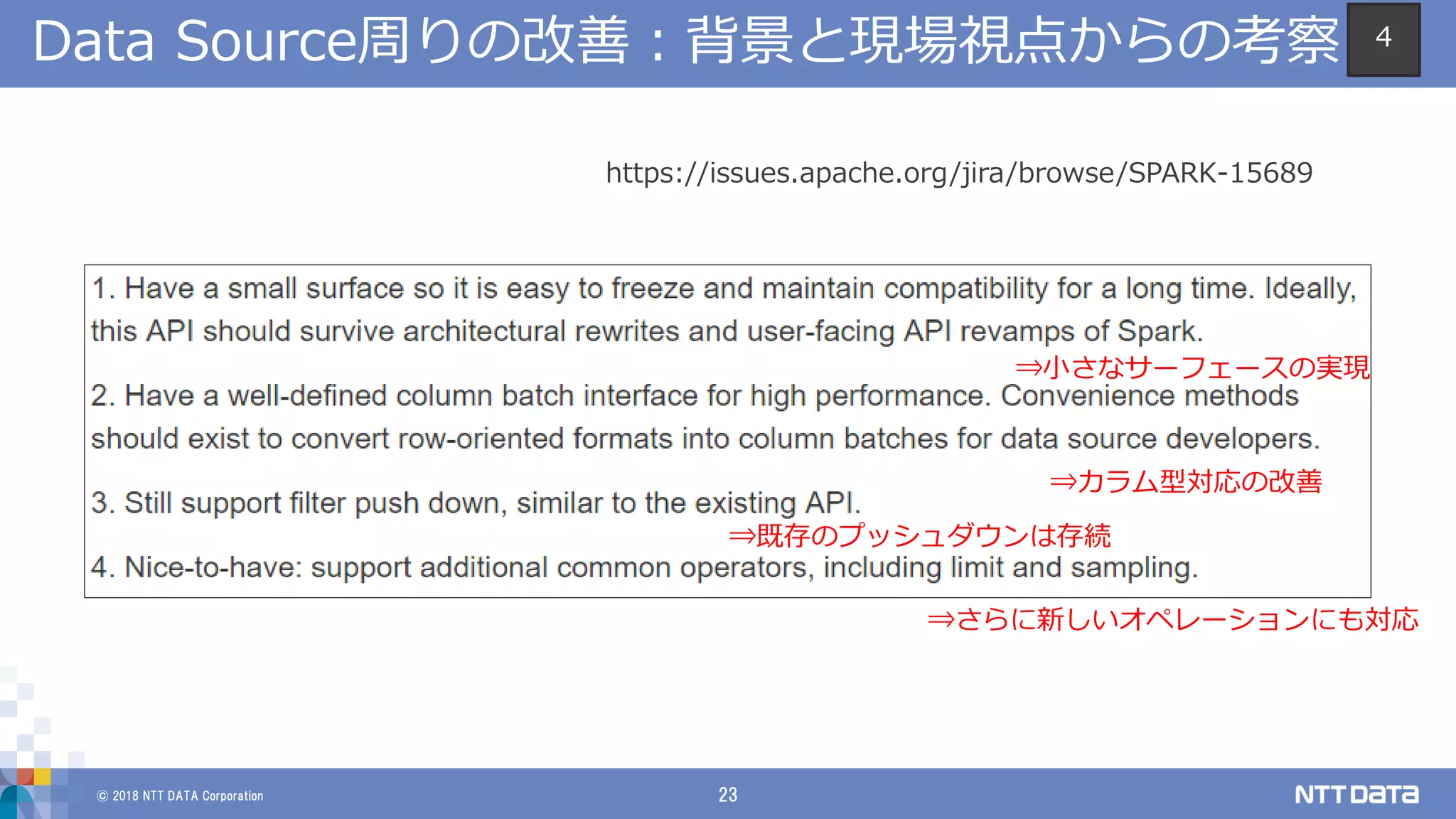 © 2018 NTT DATA Corporation 23
Data Source周りの改善：背景と現場視点からの考察
https://issues.apache.org/jira/browse/SPARK-15689
⇒小さなサーフェースの実現
⇒カラム型対応の改善
⇒既存のプッシュダウンは存続
⇒さらに新しいオペレーションにも対応
4
 