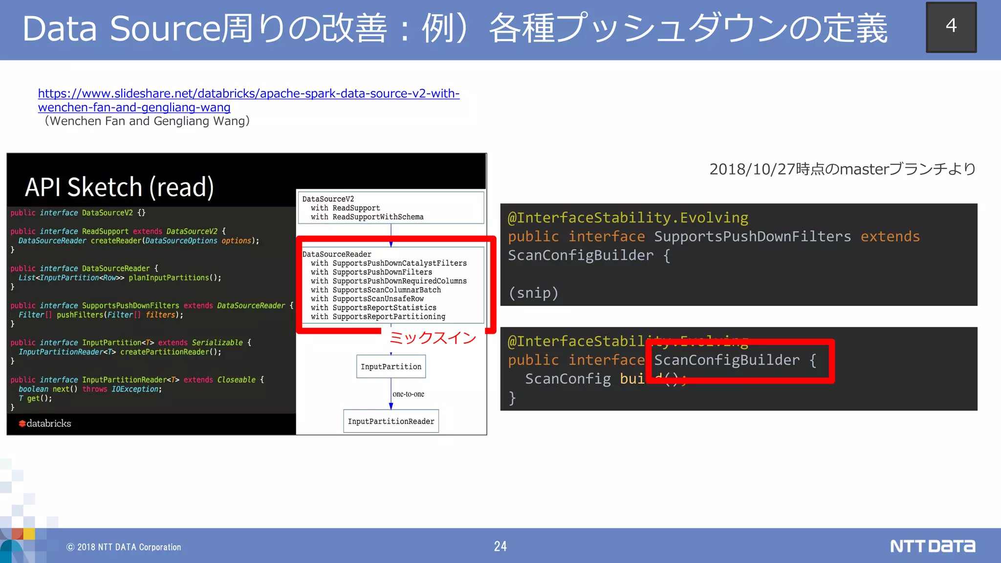 © 2018 NTT DATA Corporation 24
Data Source周りの改善：例）各種プッシュダウンの定義
https://www.slideshare.net/databricks/apache-spark-data-source-v2-with-
wenchen-fan-and-gengliang-wang
（Wenchen Fan and Gengliang Wang）
@InterfaceStability.Evolving
public interface SupportsPushDownFilters extends
ScanConfigBuilder {
(snip)
@InterfaceStability.Evolving
public interface ScanConfigBuilder {
ScanConfig build();
}
ミックスイン
2018/10/27時点のmasterブランチより
4
 