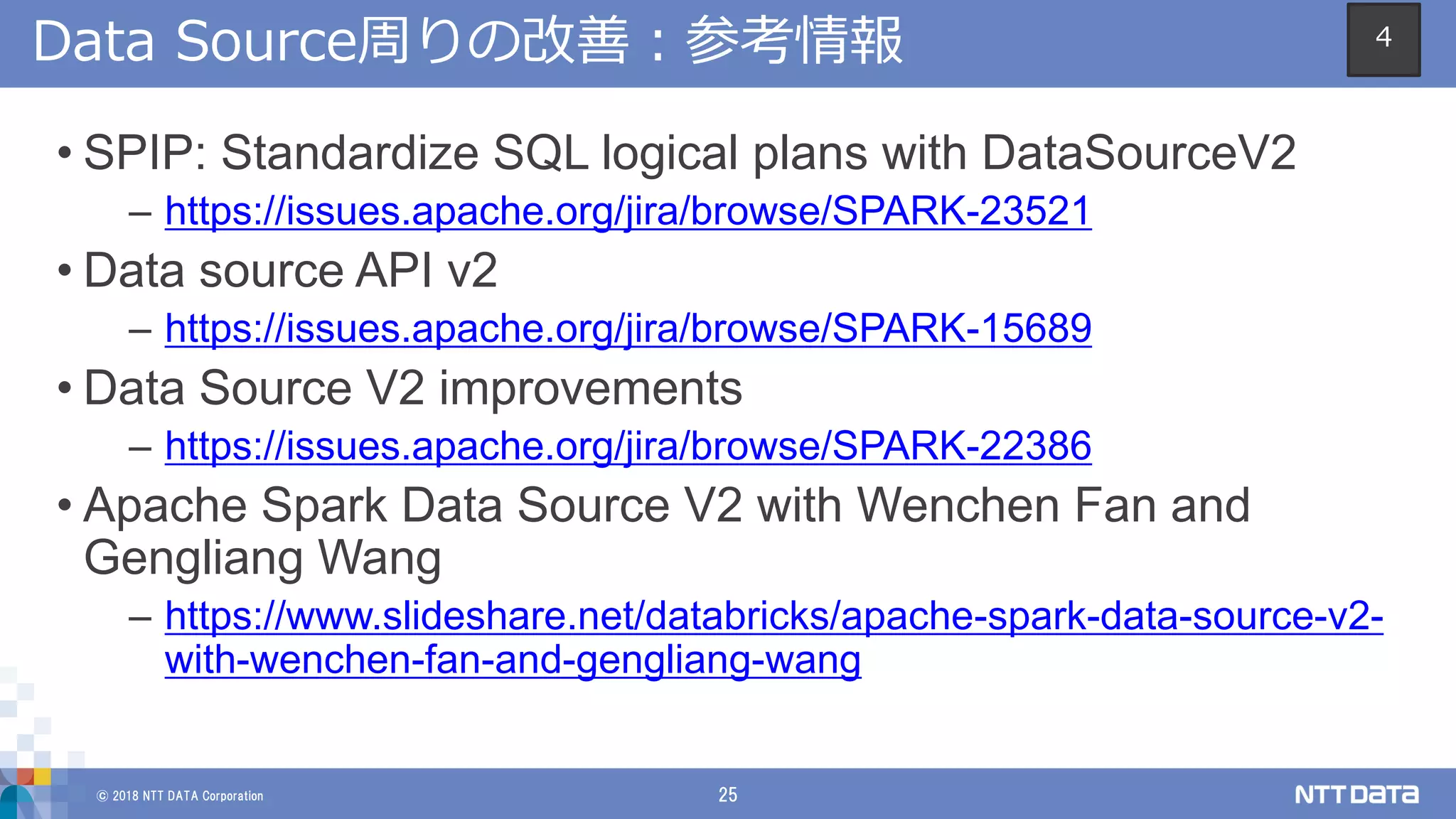 © 2018 NTT DATA Corporation 25
Data Source周りの改善：参考情報
• SPIP: Standardize SQL logical plans with DataSourceV2
– https://issues.apache.org/jira/browse/SPARK-23521
• Data source API v2
– https://issues.apache.org/jira/browse/SPARK-15689
• Data Source V2 improvements
– https://issues.apache.org/jira/browse/SPARK-22386
• Apache Spark Data Source V2 with Wenchen Fan and
Gengliang Wang
– https://www.slideshare.net/databricks/apache-spark-data-source-v2-
with-wenchen-fan-and-gengliang-wang
4
 