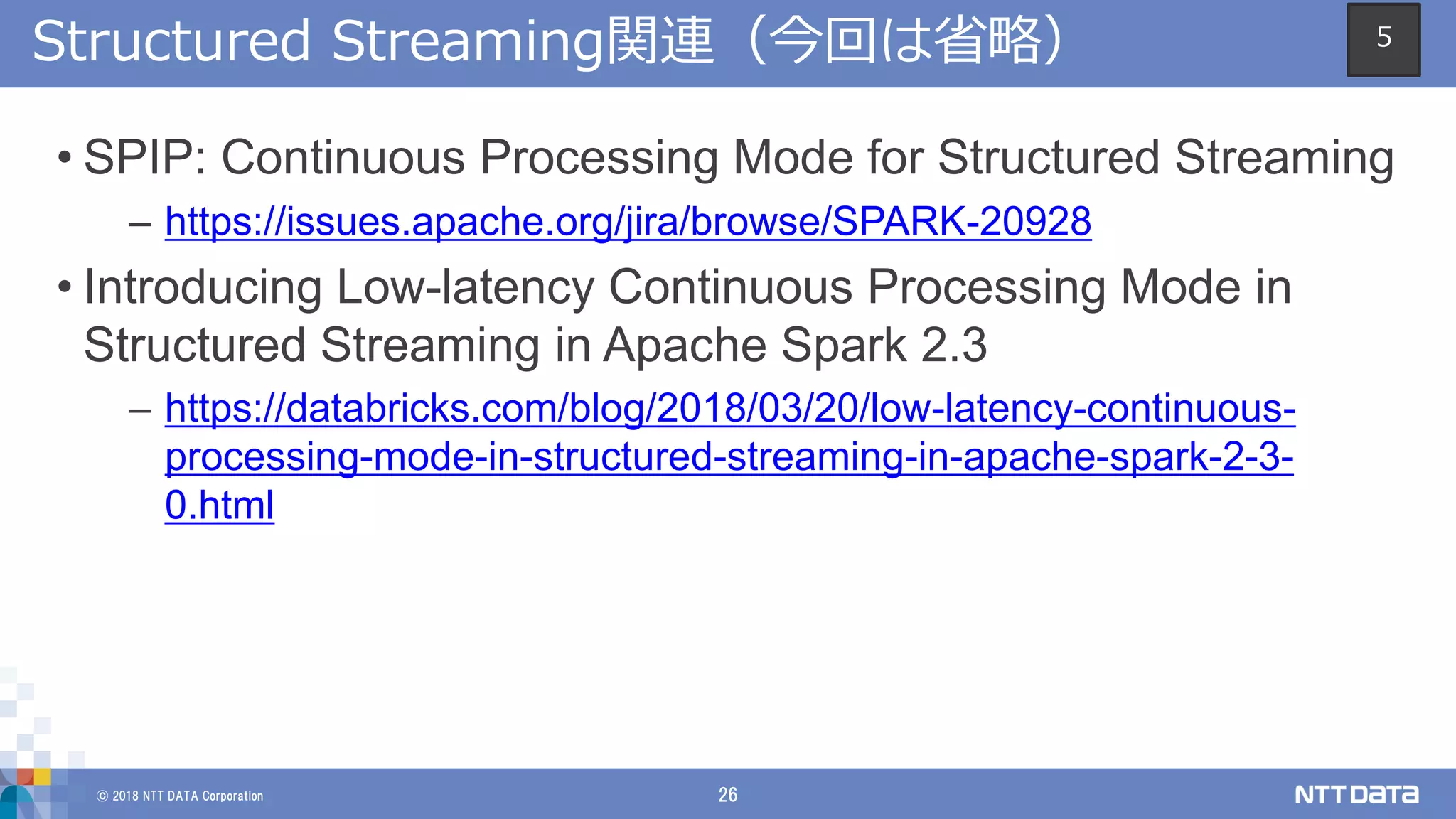 © 2018 NTT DATA Corporation 26
Structured Streaming関連（今回は省略）
• SPIP: Continuous Processing Mode for Structured Streaming
– https://issues.apache.org/jira/browse/SPARK-20928
• Introducing Low-latency Continuous Processing Mode in
Structured Streaming in Apache Spark 2.3
– https://databricks.com/blog/2018/03/20/low-latency-continuous-
processing-mode-in-structured-streaming-in-apache-spark-2-3-
0.html
5
 