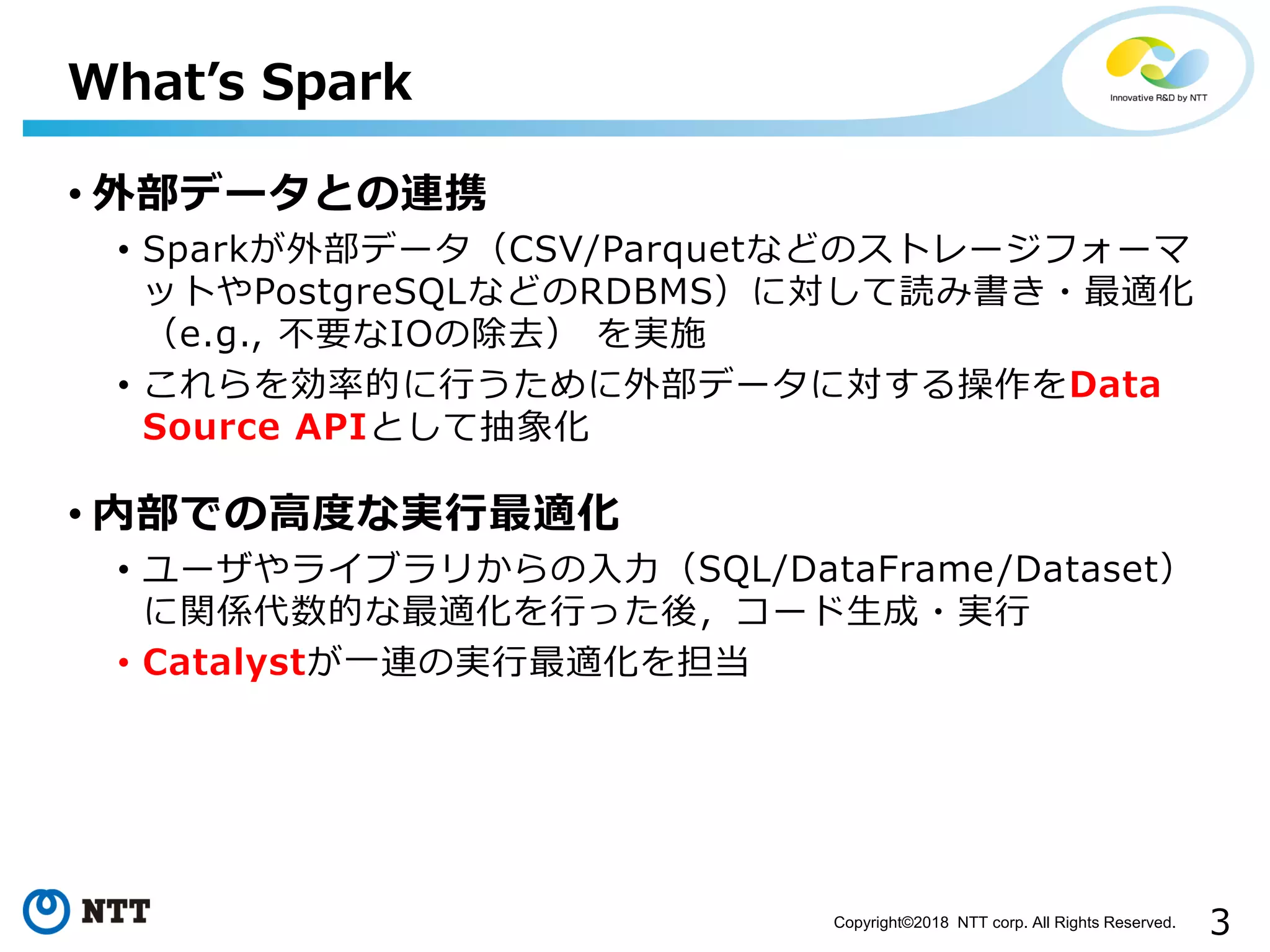 3Copyright©2018 NTT corp. All Rights Reserved.
• 外部データとの連携
• Sparkが外部データ（CSV/Parquetなどのストレージフォーマ
ットやPostgreSQLなどのRDBMS）に対して読み書き・最適化
（e.g., 不要なIOの除去） を実施
• これらを効率的に行うために外部データに対する操作をData
Source APIとして抽象化
• 内部での高度な実行最適化
• ユーザやライブラリからの入力（SQL/DataFrame/Dataset）
に関係代数的な最適化を行った後，コード生成・実行
• Catalystが一連の実行最適化を担当
What’s Spark
 