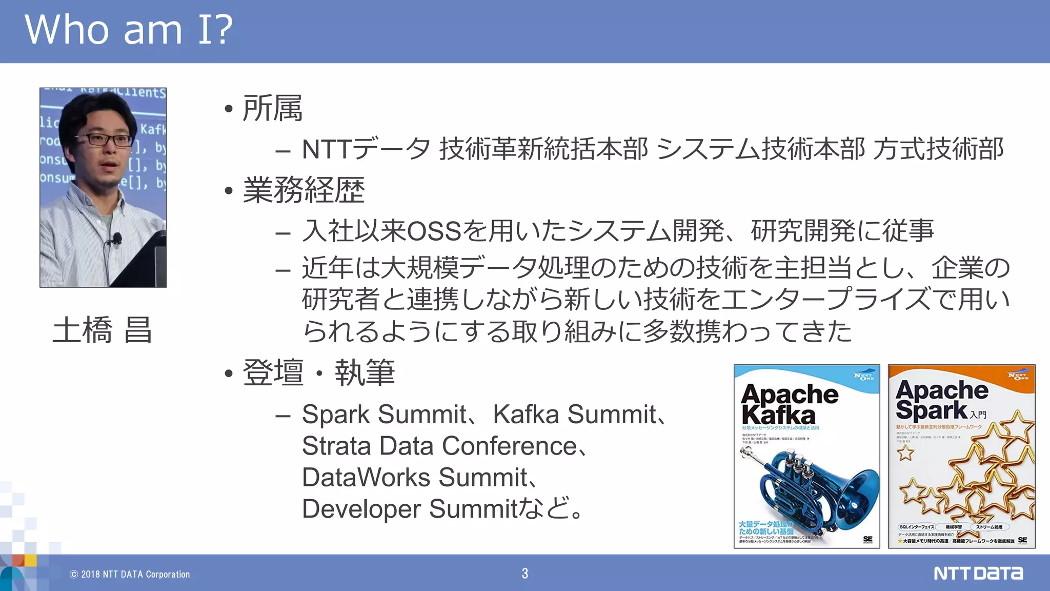 © 2018 NTT DATA Corporation 3
Who am I?
• 所属
– NTTデータ 技術革新統括本部 システム技術本部 方式技術部
• 業務経歴
– 入社以来OSSを用いたシステム開発、研究開発に従事
– 近年は大規模データ処理のための技術を主担当とし、企業の
研究者と連携しながら新しい技術をエンタープライズで用い
られるようにする取り組みに多数携わってきた
• 登壇・執筆
– Spark Summit、Kafka Summit、
Strata Data Conference、
DataWorks Summit、
Developer Summitなど。
土橋 昌
 