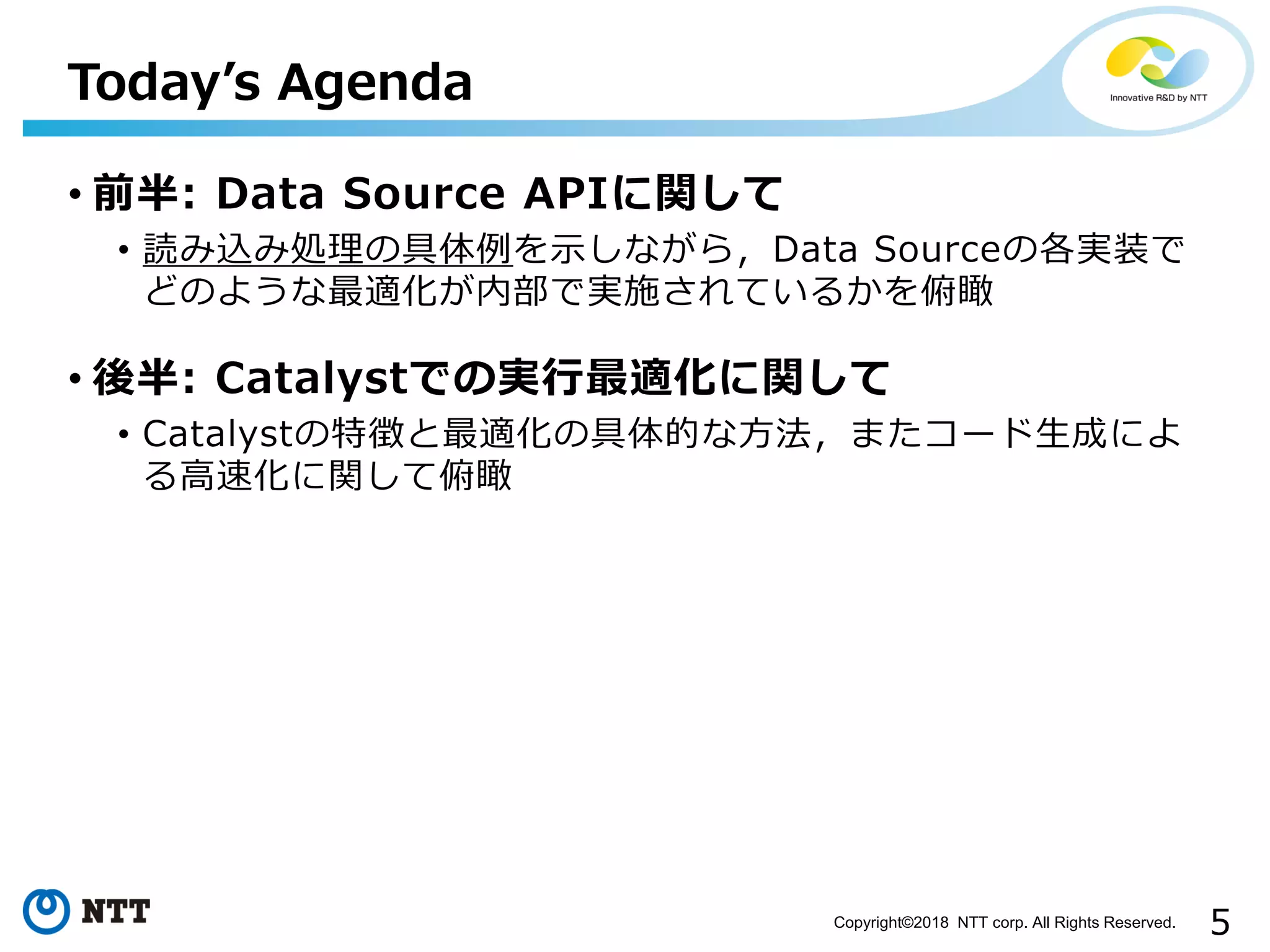 5Copyright©2018 NTT corp. All Rights Reserved.
• 前半: Data Source APIに関して
• 読み込み処理の具体例を示しながら，Data Sourceの各実装で
どのような最適化が内部で実施されているかを俯瞰
• 後半: Catalystでの実行最適化に関して
• Catalystの特徴と最適化の具体的な方法，またコード生成によ
る高速化に関して俯瞰
Today’s Agenda
 