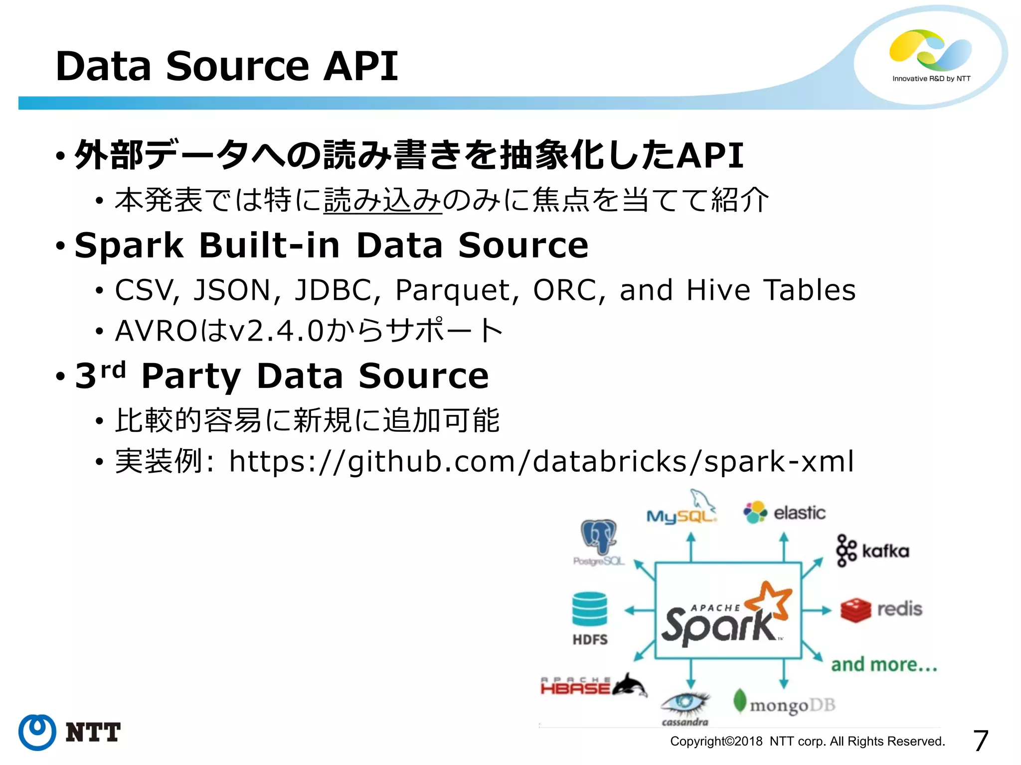 7Copyright©2018 NTT corp. All Rights Reserved.
• 外部データへの読み書きを抽象化したAPI
• 本発表では特に読み込みのみに焦点を当てて紹介
• Spark Built-in Data Source
• CSV, JSON, JDBC, Parquet, ORC, and Hive Tables
• AVROはv2.4.0からサポート
• 3rd Party Data Source
• 比較的容易に新規に追加可能
• 実装例: https://github.com/databricks/spark-xml
Data Source API
 
