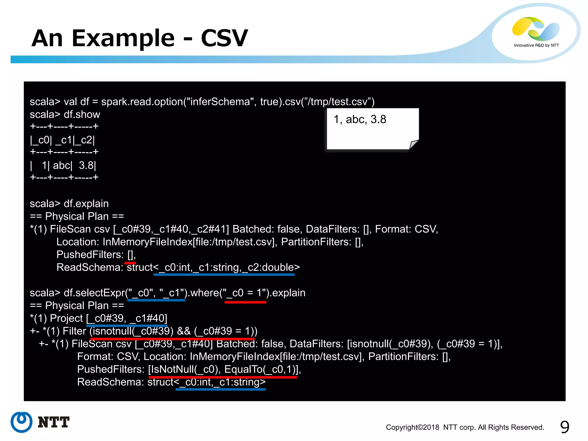 9Copyright©2018 NTT corp. All Rights Reserved.
An Example - CSV
scala> val df = spark.read.option("inferSchema", true).csv(”/tmp/test.csv”)
scala> df.show
+---+----+-----+
|_c0| _c1|_c2|
+---+----+-----+
| 1| abc| 3.8|
+---+----+-----+
scala> df.explain
== Physical Plan ==
*(1) FileScan csv [_c0#39,_c1#40,_c2#41] Batched: false, DataFilters: [], Format: CSV,
Location: InMemoryFileIndex[file:/tmp/test.csv], PartitionFilters: [],
PushedFilters: [],
ReadSchema: struct<_c0:int,_c1:string,_c2:double>
scala> df.selectExpr("_c0", "_c1").where("_c0 = 1").explain
== Physical Plan ==
*(1) Project [_c0#39, _c1#40]
+- *(1) Filter (isnotnull(_c0#39) && (_c0#39 = 1))
+- *(1) FileScan csv [_c0#39,_c1#40] Batched: false, DataFilters: [isnotnull(_c0#39), (_c0#39 = 1)],
Format: CSV, Location: InMemoryFileIndex[file:/tmp/test.csv], PartitionFilters: [],
PushedFilters: [IsNotNull(_c0), EqualTo(_c0,1)],
ReadSchema: struct<_c0:int,_c1:string>
1, abc, 3.8
 