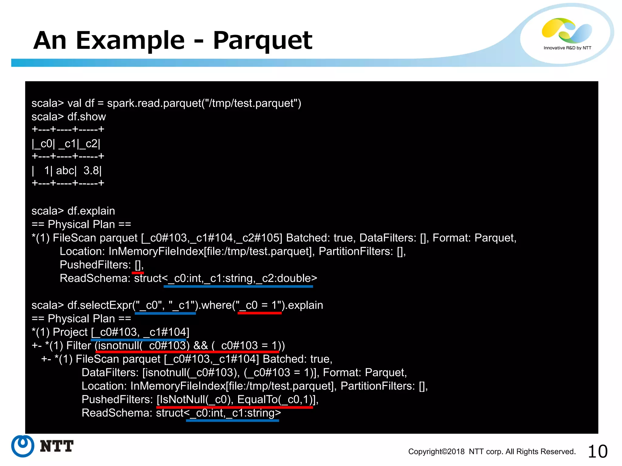 10Copyright©2018 NTT corp. All Rights Reserved.
An Example - Parquet
scala> val df = spark.read.parquet("/tmp/test.parquet")
scala> df.show
+---+----+-----+
|_c0| _c1|_c2|
+---+----+-----+
| 1| abc| 3.8|
+---+----+-----+
scala> df.explain
== Physical Plan ==
*(1) FileScan parquet [_c0#103,_c1#104,_c2#105] Batched: true, DataFilters: [], Format: Parquet,
Location: InMemoryFileIndex[file:/tmp/test.parquet], PartitionFilters: [],
PushedFilters: [],
ReadSchema: struct<_c0:int,_c1:string,_c2:double>
scala> df.selectExpr("_c0", "_c1").where("_c0 = 1").explain
== Physical Plan ==
*(1) Project [_c0#103, _c1#104]
+- *(1) Filter (isnotnull(_c0#103) && (_c0#103 = 1))
+- *(1) FileScan parquet [_c0#103,_c1#104] Batched: true,
DataFilters: [isnotnull(_c0#103), (_c0#103 = 1)], Format: Parquet,
Location: InMemoryFileIndex[file:/tmp/test.parquet], PartitionFilters: [],
PushedFilters: [IsNotNull(_c0), EqualTo(_c0,1)],
ReadSchema: struct<_c0:int,_c1:string>
 