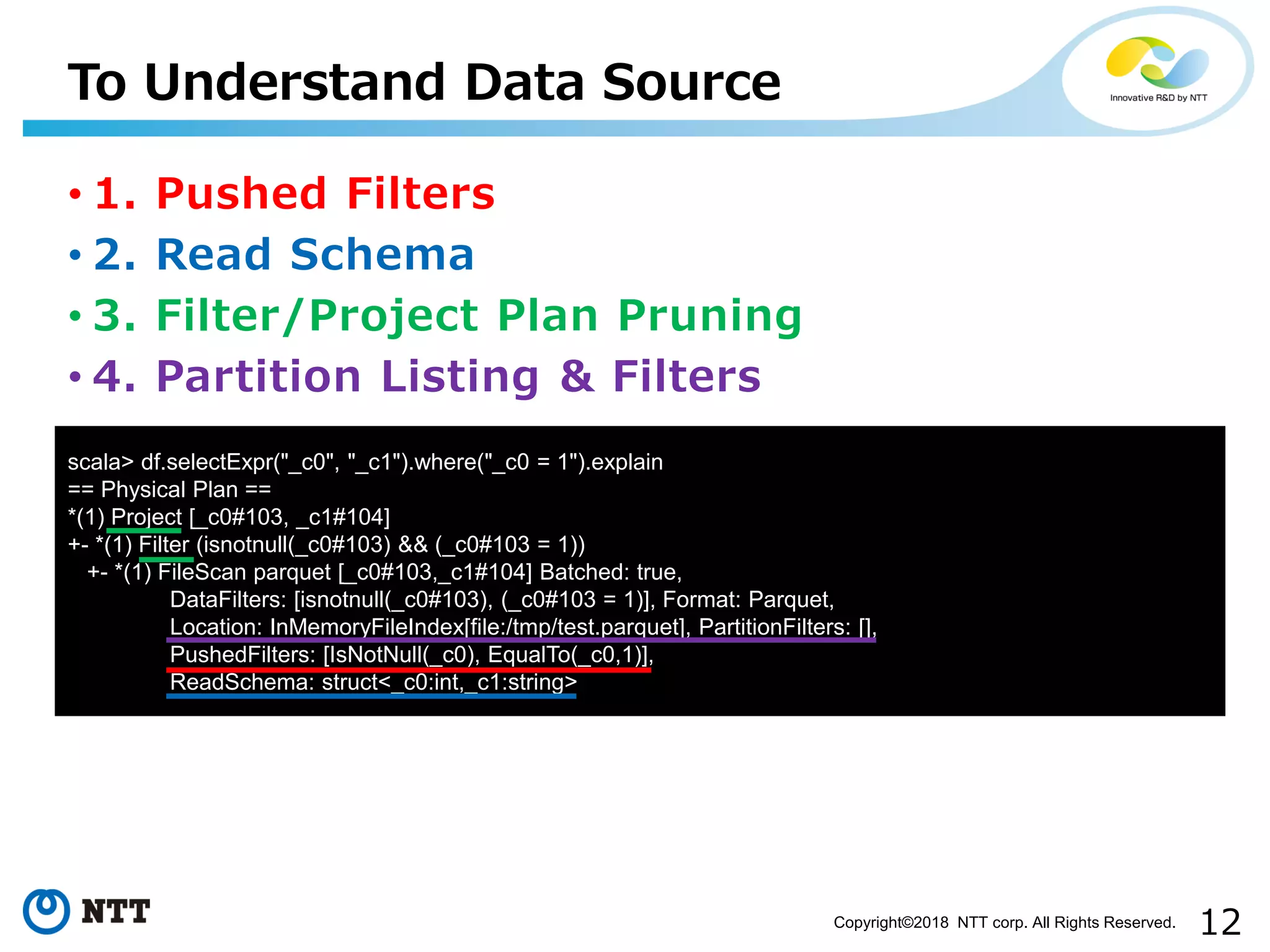 12Copyright©2018 NTT corp. All Rights Reserved.
• 1. Pushed Filters
• 2. Read Schema
• 3. Filter/Project Plan Pruning
• 4. Partition Listing & Filters
To Understand Data Source
scala> df.selectExpr("_c0", "_c1").where("_c0 = 1").explain
== Physical Plan ==
*(1) Project [_c0#103, _c1#104]
+- *(1) Filter (isnotnull(_c0#103) && (_c0#103 = 1))
+- *(1) FileScan parquet [_c0#103,_c1#104] Batched: true,
DataFilters: [isnotnull(_c0#103), (_c0#103 = 1)], Format: Parquet,
Location: InMemoryFileIndex[file:/tmp/test.parquet], PartitionFilters: [],
PushedFilters: [IsNotNull(_c0), EqualTo(_c0,1)],
ReadSchema: struct<_c0:int,_c1:string>
 