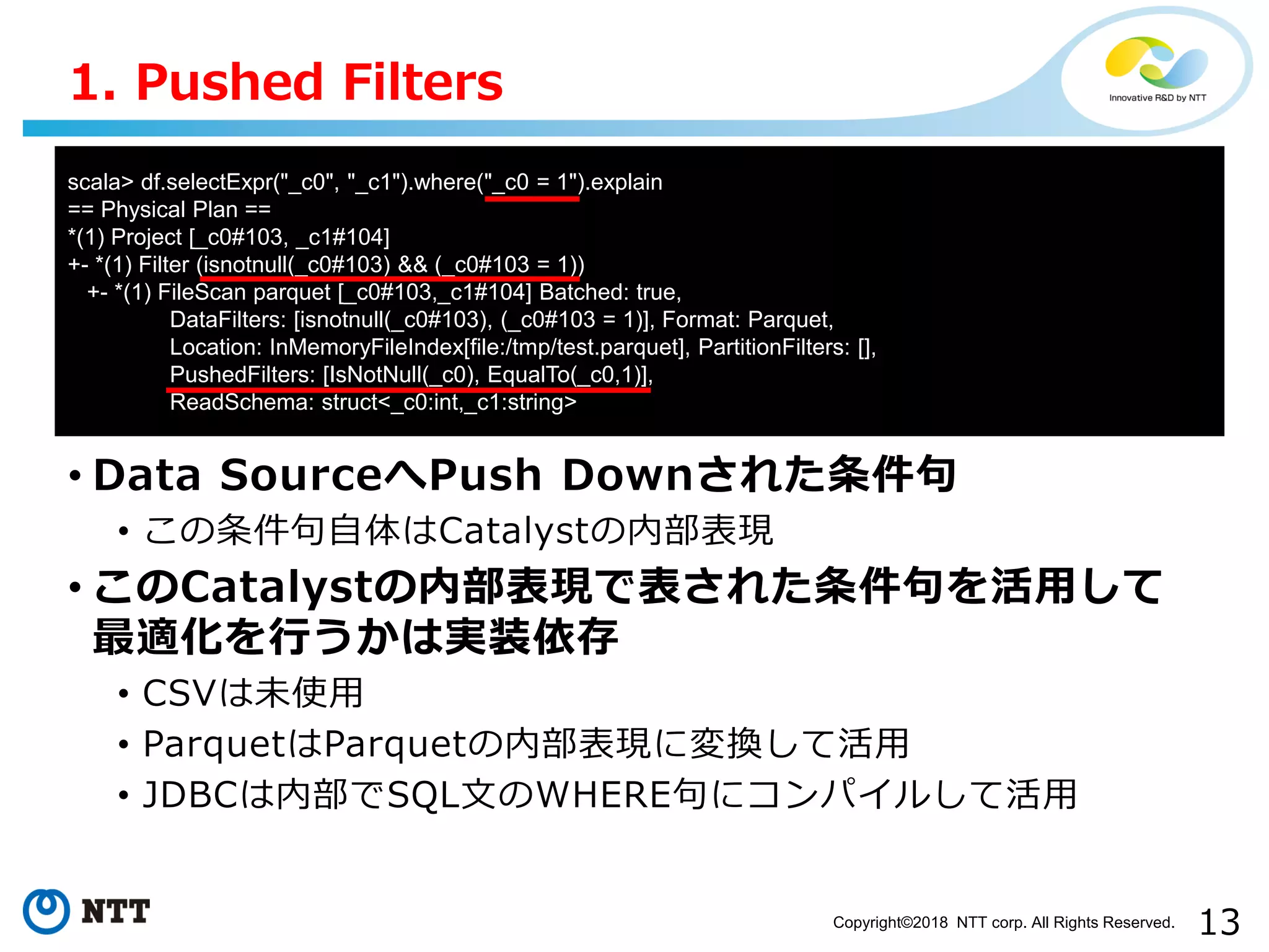13Copyright©2018 NTT corp. All Rights Reserved.
• Data SourceへPush Downされた条件句
• この条件句自体はCatalystの内部表現
• このCatalystの内部表現で表された条件句を活用して
最適化を行うかは実装依存
• CSVは未使用
• ParquetはParquetの内部表現に変換して活用
• JDBCは内部でSQL文のWHERE句にコンパイルして活用
1. Pushed Filters
scala> df.selectExpr("_c0", "_c1").where("_c0 = 1").explain
== Physical Plan ==
*(1) Project [_c0#103, _c1#104]
+- *(1) Filter (isnotnull(_c0#103) && (_c0#103 = 1))
+- *(1) FileScan parquet [_c0#103,_c1#104] Batched: true,
DataFilters: [isnotnull(_c0#103), (_c0#103 = 1)], Format: Parquet,
Location: InMemoryFileIndex[file:/tmp/test.parquet], PartitionFilters: [],
PushedFilters: [IsNotNull(_c0), EqualTo(_c0,1)],
ReadSchema: struct<_c0:int,_c1:string>
 
