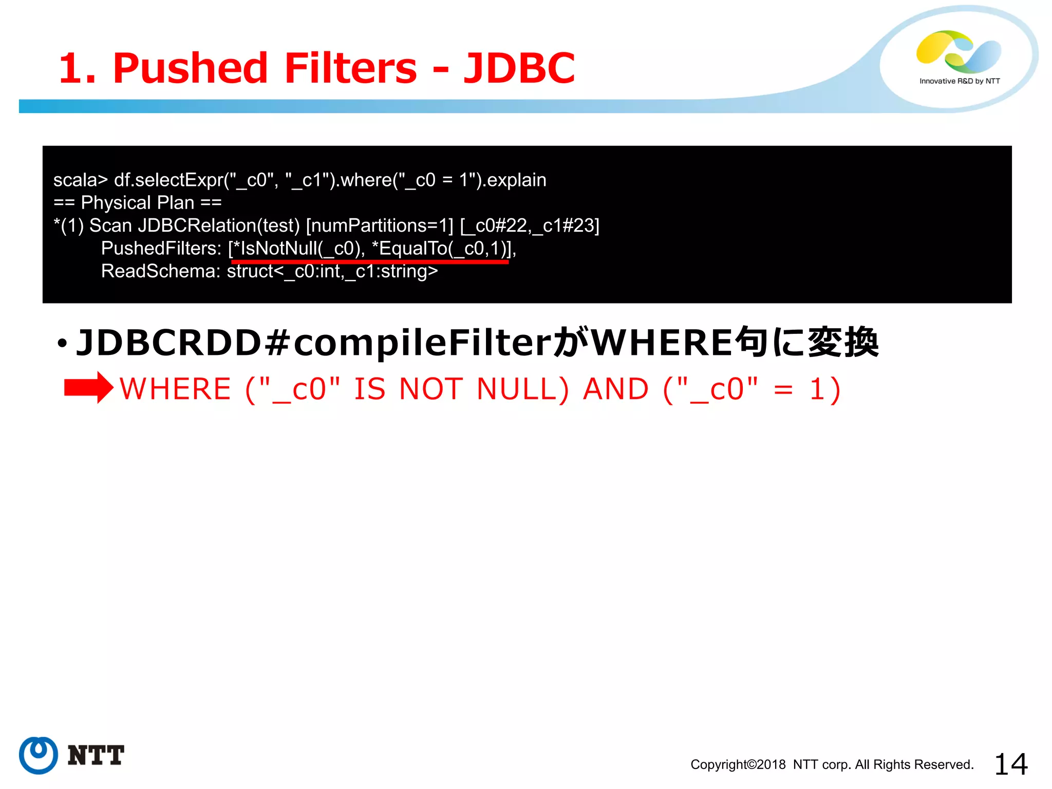 14Copyright©2018 NTT corp. All Rights Reserved.
• JDBCRDD#compileFilterがWHERE句に変換
• WHERE ("_c0" IS NOT NULL) AND ("_c0" = 1)
1. Pushed Filters - JDBC
scala> df.selectExpr("_c0", "_c1").where("_c0 = 1").explain
== Physical Plan ==
*(1) Scan JDBCRelation(test) [numPartitions=1] [_c0#22,_c1#23]
PushedFilters: [*IsNotNull(_c0), *EqualTo(_c0,1)],
ReadSchema: struct<_c0:int,_c1:string>
 