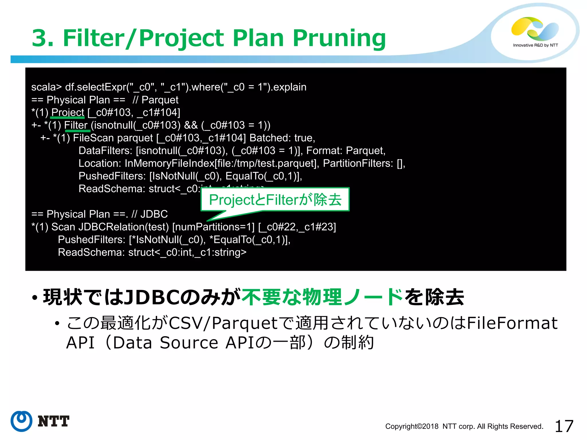 17Copyright©2018 NTT corp. All Rights Reserved.
• 現状ではJDBCのみが不要な物理ノードを除去
• この最適化がCSV/Parquetで適用されていないのはFileFormat
API（Data Source APIの一部）の制約
3. Filter/Project Plan Pruning
scala> df.selectExpr("_c0", "_c1").where("_c0 = 1").explain
== Physical Plan == // Parquet
*(1) Project [_c0#103, _c1#104]
+- *(1) Filter (isnotnull(_c0#103) && (_c0#103 = 1))
+- *(1) FileScan parquet [_c0#103,_c1#104] Batched: true,
DataFilters: [isnotnull(_c0#103), (_c0#103 = 1)], Format: Parquet,
Location: InMemoryFileIndex[file:/tmp/test.parquet], PartitionFilters: [],
PushedFilters: [IsNotNull(_c0), EqualTo(_c0,1)],
ReadSchema: struct<_c0:int,_c1:string>
== Physical Plan ==. // JDBC
*(1) Scan JDBCRelation(test) [numPartitions=1] [_c0#22,_c1#23]
PushedFilters: [*IsNotNull(_c0), *EqualTo(_c0,1)],
ReadSchema: struct<_c0:int,_c1:string>
ProjectとFilterが除去
 