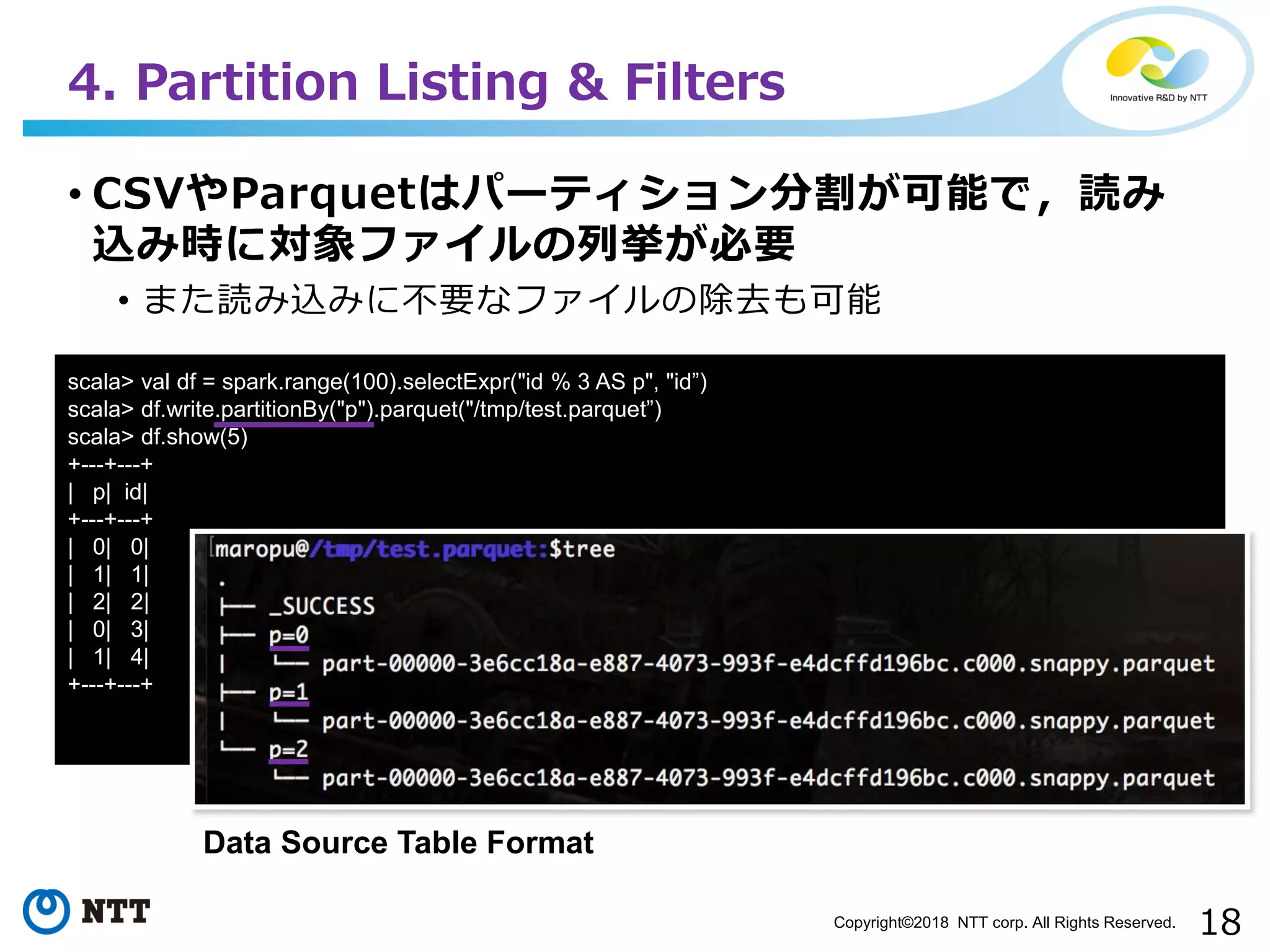 18Copyright©2018 NTT corp. All Rights Reserved.
• CSVやParquetはパーティション分割が可能で，読み
込み時に対象ファイルの列挙が必要
• また読み込みに不要なファイルの除去も可能
4. Partition Listing & Filters
scala> val df = spark.range(100).selectExpr("id % 3 AS p", "id”)
scala> df.write.partitionBy("p").parquet("/tmp/test.parquet”)
scala> df.show(5)
+---+---+
| p| id|
+---+---+
| 0| 0|
| 1| 1|
| 2| 2|
| 0| 3|
| 1| 4|
+---+---+
Data Source Table Format
 