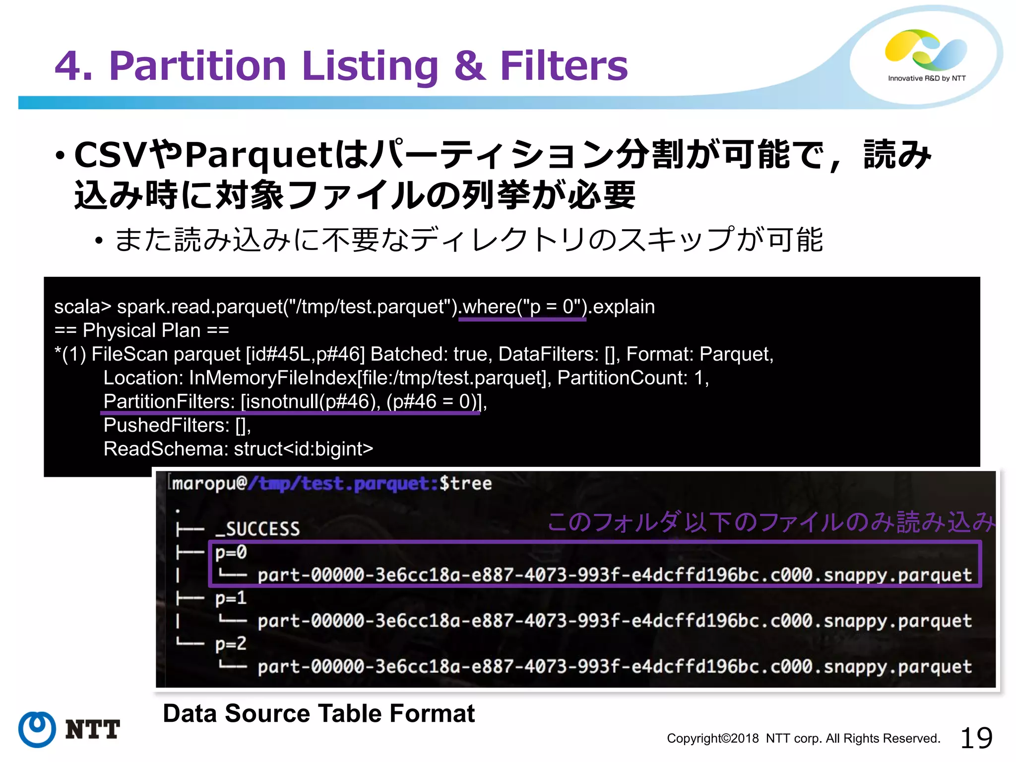 19Copyright©2018 NTT corp. All Rights Reserved.
• CSVやParquetはパーティション分割が可能で，読み
込み時に対象ファイルの列挙が必要
• また読み込みに不要なディレクトリのスキップが可能
4. Partition Listing & Filters
scala> spark.read.parquet("/tmp/test.parquet").where("p = 0").explain
== Physical Plan ==
*(1) FileScan parquet [id#45L,p#46] Batched: true, DataFilters: [], Format: Parquet,
Location: InMemoryFileIndex[file:/tmp/test.parquet], PartitionCount: 1,
PartitionFilters: [isnotnull(p#46), (p#46 = 0)],
PushedFilters: [],
ReadSchema: struct<id:bigint>
このフォルダ以下のファイルのみ読み込み
Data Source Table Format
 