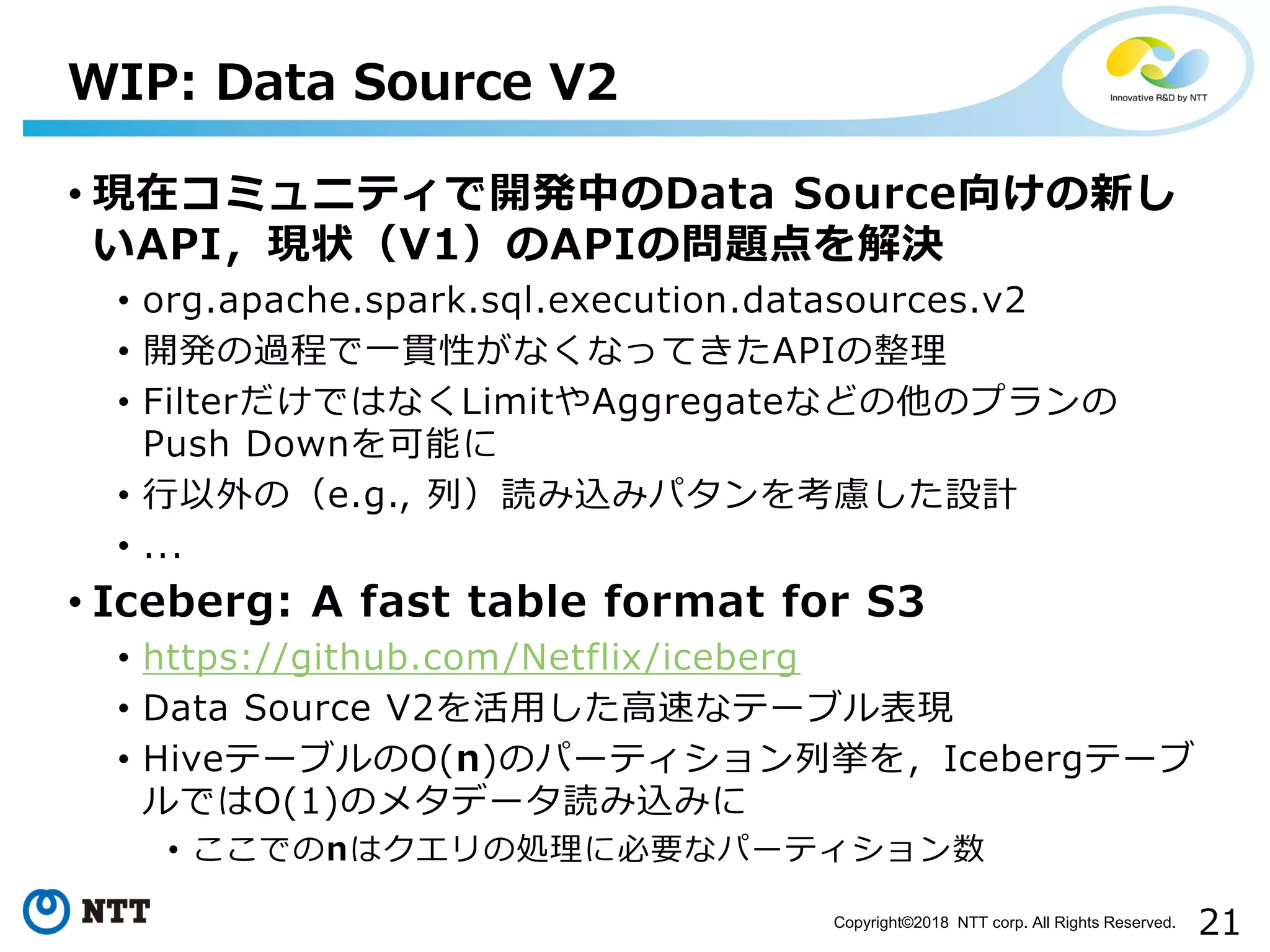 21Copyright©2018 NTT corp. All Rights Reserved.
• 現在コミュニティで開発中のData Source向けの新し
いAPI，現状（V1）のAPIの問題点を解決
• org.apache.spark.sql.execution.datasources.v2
• 開発の過程で一貫性がなくなってきたAPIの整理
• FilterだけではなくLimitやAggregateなどの他のプランの
Push Downを可能に
• 行以外の（e.g., 列）読み込みパタンを考慮した設計
• ...
• Iceberg: A fast table format for S3
• https://github.com/Netflix/iceberg
• Data Source V2を活用した高速なテーブル表現
• HiveテーブルのO(n)のパーティション列挙を，Icebergテーブ
ルではO(1)のメタデータ読み込みに
• ここでのnはクエリの処理に必要なパーティション数
WIP: Data Source V2
 