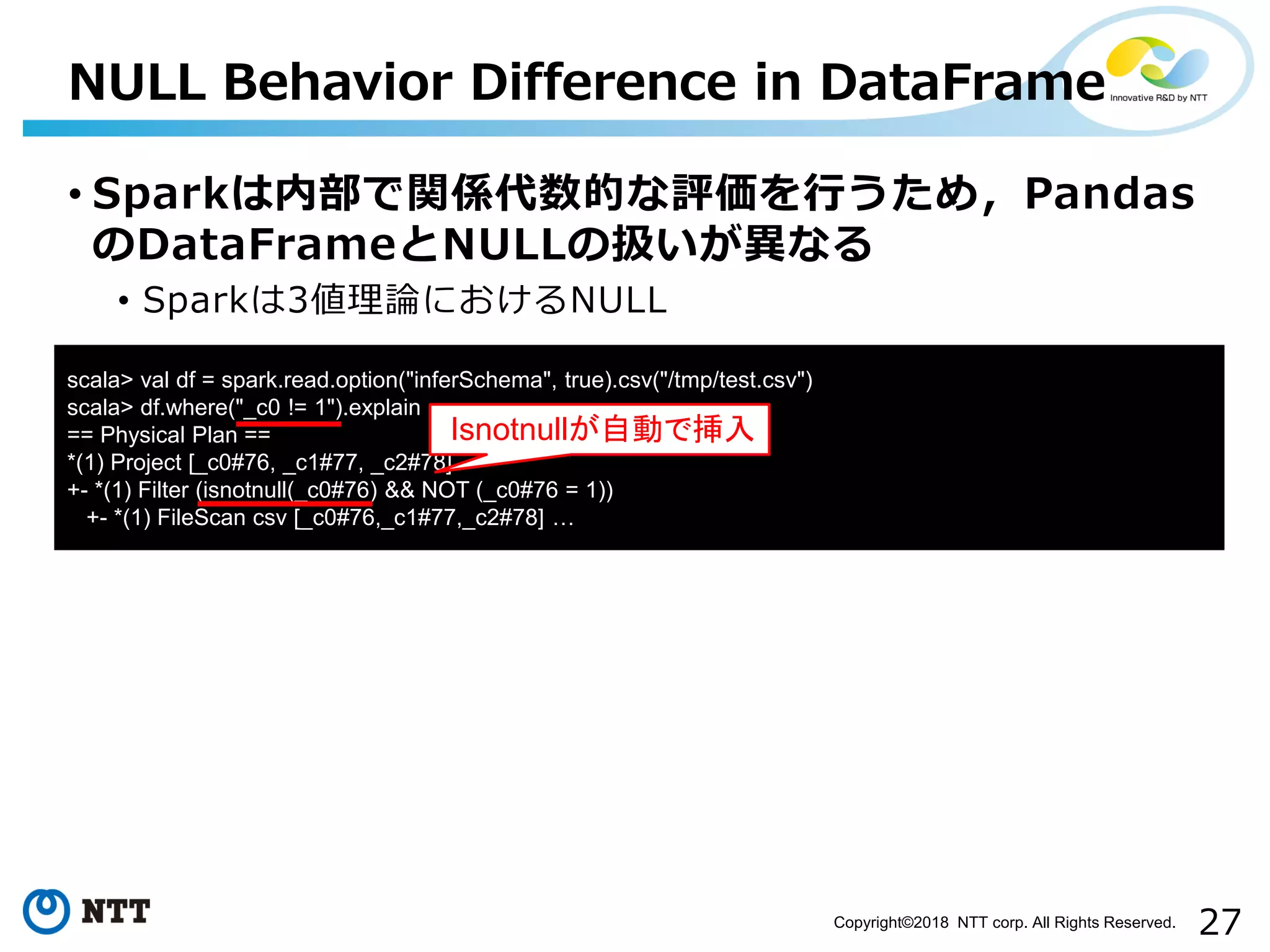 27Copyright©2018 NTT corp. All Rights Reserved.
• Sparkは内部で関係代数的な評価を行うため，Pandas
のDataFrameとNULLの扱いが異なる
• Sparkは3値理論におけるNULL
NULL Behavior Difference in DataFrame
scala> val df = spark.read.option("inferSchema", true).csv("/tmp/test.csv")
scala> df.where("_c0 != 1").explain
== Physical Plan ==
*(1) Project [_c0#76, _c1#77, _c2#78]
+- *(1) Filter (isnotnull(_c0#76) && NOT (_c0#76 = 1))
+- *(1) FileScan csv [_c0#76,_c1#77,_c2#78] …
Isnotnullが自動で挿入
 