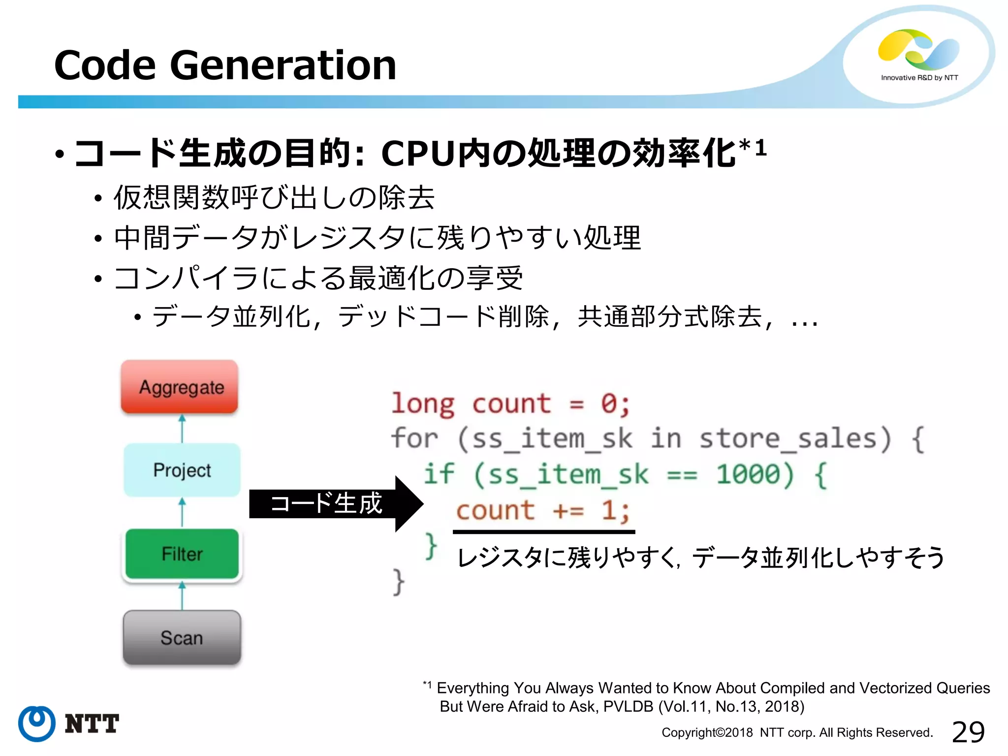 29Copyright©2018 NTT corp. All Rights Reserved.
• コード生成の目的: CPU内の処理の効率化*1
• 仮想関数呼び出しの除去
• 中間データがレジスタに残りやすい処理
• コンパイラによる最適化の享受
• データ並列化，デッドコード削除，共通部分式除去，...
Code Generation
*1 Everything You Always Wanted to Know About Compiled and Vectorized Queries
But Were Afraid to Ask, PVLDB (Vol.11, No.13, 2018)
コード生成
レジスタに残りやすく，データ並列化しやすそう
 