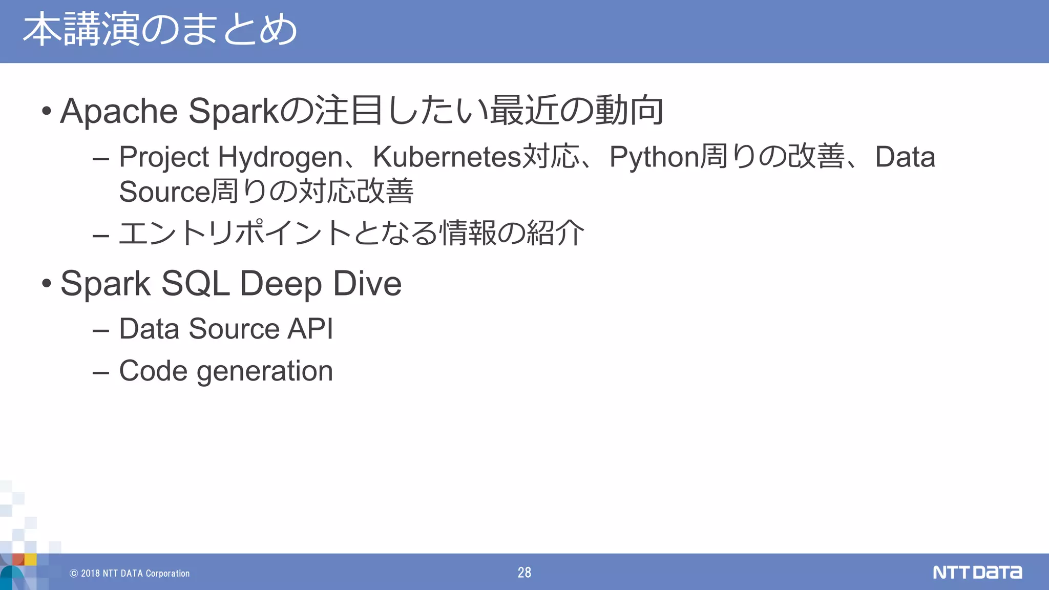 © 2018 NTT DATA Corporation 28
本講演のまとめ
• Apache Sparkの注目したい最近の動向
– Project Hydrogen、Kubernetes対応、Python周りの改善、Data
Source周りの対応改善
– エントリポイントとなる情報の紹介
• Spark SQL Deep Dive
– Data Source API
– Code generation
 