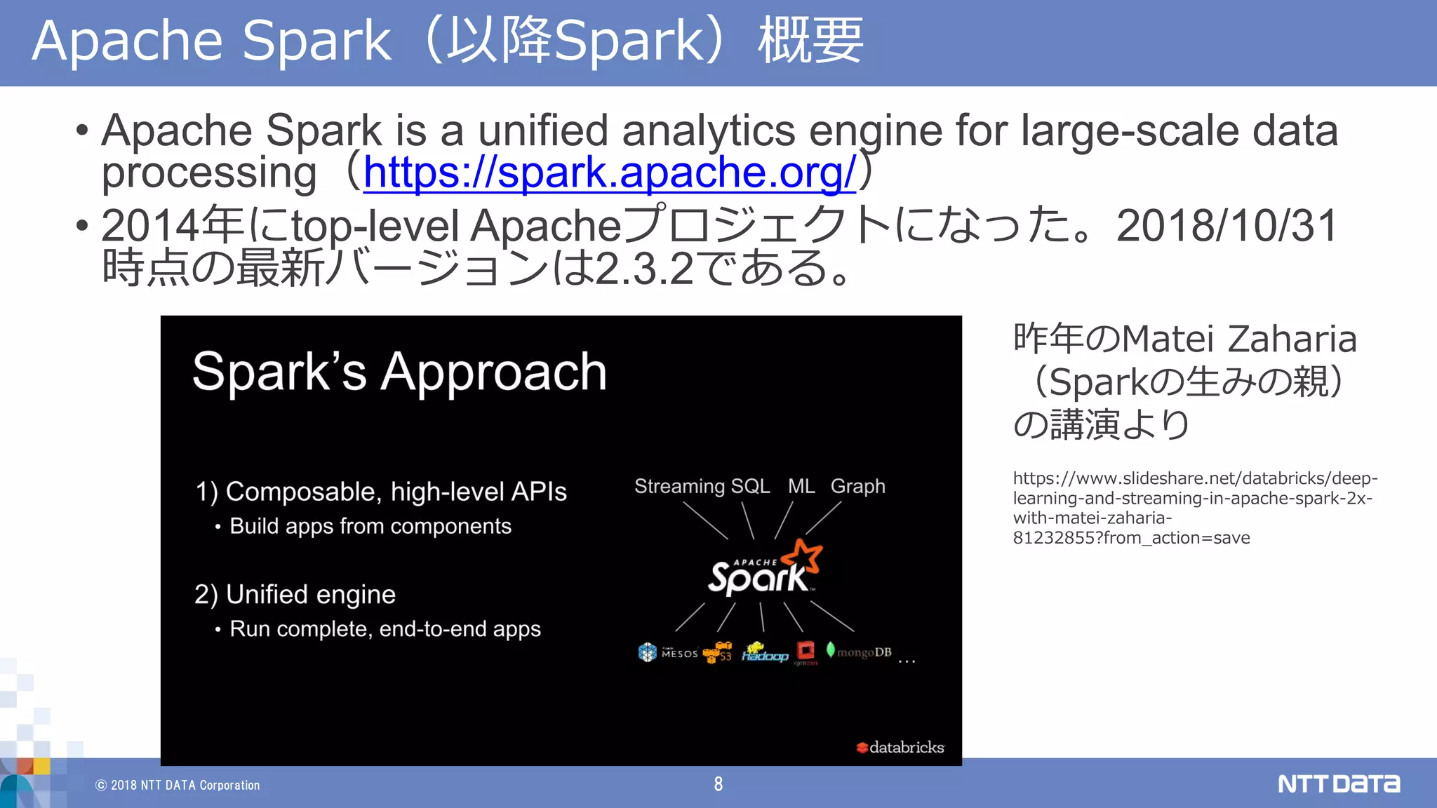 © 2018 NTT DATA Corporation 8
Apache Spark（以降Spark）概要
• Apache Spark is a unified analytics engine for large-scale data
processing（https://spark.apache.org/）
• 2014年にtop-level Apacheプロジェクトになった。2018/10/31
時点の最新バージョンは2.3.2である。
昨年のMatei Zaharia
（Sparkの生みの親）
の講演より
https://www.slideshare.net/databricks/deep-
learning-and-streaming-in-apache-spark-2x-
with-matei-zaharia-
81232855?from_action=save
 