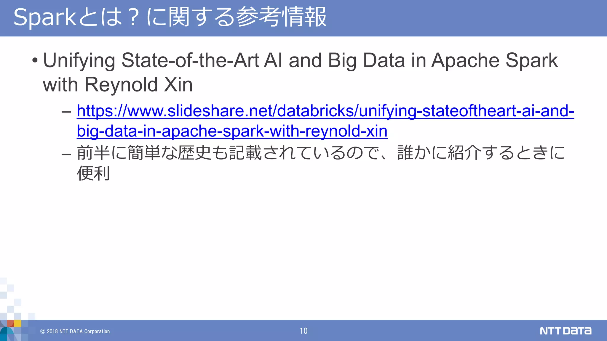 © 2018 NTT DATA Corporation 10
Sparkとは？に関する参考情報
• Unifying State-of-the-Art AI and Big Data in Apache Spark
with Reynold Xin
– https://www.slideshare.net/databricks/unifying-stateoftheart-ai-and-
big-data-in-apache-spark-with-reynold-xin
– 前半に簡単な歴史も記載されているので、誰かに紹介するときに
便利
 