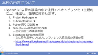 © 2018 NTT DATA Corporation 12
本枠の内容について
• Spark2.3.0以降の議論の中で注目すべきトピックを（主観的
に…）抽出し、簡単に紹介します。
1. Project Hydrogen ★
2. Kubernetes対応 ★
3. Python周りの改善 ★
4. Data Source周りの対応改善
→主に山室氏の講演参照
5. Structured Streaming関連
→主に昨年度テクノロジカンファレンス猿田氏の講演参照
• https://www.slideshare.net/hadoopxnttdata/structured-streaming-
the-internal
 