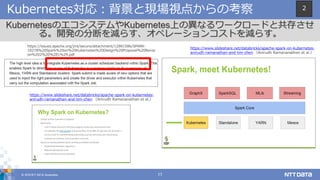 © 2018 NTT DATA Corporation 17
Kubernetes対応：背景と現場視点からの考察
KubernetesのエコシステムやKubernetes上の異なるワークロードと共存させ
る。開発の分断を減らす、オペレーションコストを減らす。
https://issues.apache.org/jira/secure/attachment/12881586/SPARK-
18278%20Spark%20on%20Kubernetes%20Design%20Proposal%20Revisi
on%202%20%281%29.pdf
https://www.slideshare.net/databricks/apache-spark-on-kubernetes-
anirudh-ramanathan-and-tim-chen （Anirudh Ramananathan et al.）
https://www.slideshare.net/databricks/apache-spark-on-kubernetes-
anirudh-ramanathan-and-tim-chen （Anirudh Ramananathan et al.）
2
 